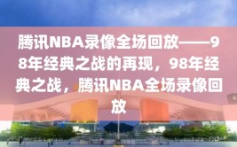 腾讯NBA录像全场回放——98年经典之战的再现，98年经典之战，腾讯NBA全场录像回放