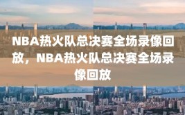 NBA热火队总决赛全场录像回放，NBA热火队总决赛全场录像回放