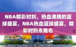 NBA精彩时刻，热血沸腾的篮球盛宴，NBA热血篮球盛宴，精彩时刻永难忘