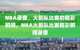 NBA录像，火箭队比赛的精彩瞬间，NBA火箭队比赛精彩瞬间录像