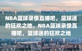 NBA篮球录像直播吧，篮球迷的狂欢之地，NBA篮球录像直播吧，篮球迷的狂欢之地