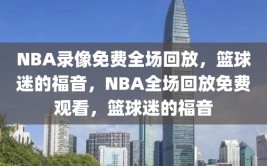 NBA录像免费全场回放，篮球迷的福音，NBA全场回放免费观看，篮球迷的福音