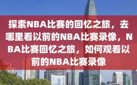 探索NBA比赛的回忆之旅，去哪里看以前的NBA比赛录像，NBA比赛回忆之旅，如何观看以前的NBA比赛录像