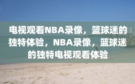 电视观看NBA录像，篮球迷的独特体验，NBA录像，篮球迷的独特电视观看体验