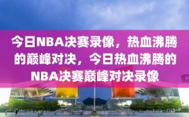 今日NBA决赛录像，热血沸腾的巅峰对决，今日热血沸腾的NBA决赛巅峰对决录像