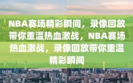 NBA赛场精彩瞬间，录像回放带你重温热血激战，NBA赛场热血激战，录像回放带你重温精彩瞬间