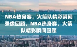 NBA热身赛，火箭队精彩瞬间录像回顾，NBA热身赛，火箭队精彩瞬间回顾