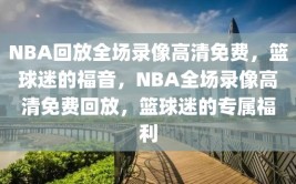 NBA回放全场录像高清免费，篮球迷的福音，NBA全场录像高清免费回放，篮球迷的专属福利