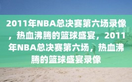 2011年NBA总决赛第六场录像，热血沸腾的篮球盛宴，2011年NBA总决赛第六场，热血沸腾的篮球盛宴录像