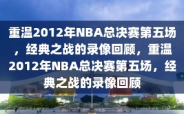 重温2012年NBA总决赛第五场，经典之战的录像回顾，重温2012年NBA总决赛第五场，经典之战的录像回顾