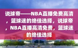 说球帝——NBA直播免费高清，篮球迷的绝佳选择，说球帝，NBA直播高清免费，篮球迷的绝佳选择