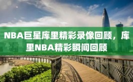 NBA巨星库里精彩录像回顾，库里NBA精彩瞬间回顾