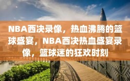 NBA西决录像，热血沸腾的篮球盛宴，NBA西决热血盛宴录像，篮球迷的狂欢时刻