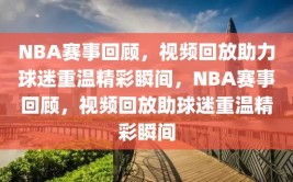 NBA赛事回顾，视频回放助力球迷重温精彩瞬间，NBA赛事回顾，视频回放助球迷重温精彩瞬间