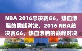 NBA 2016总决赛G6，热血沸腾的巅峰对决，2016 NBA总决赛G6，热血沸腾的巅峰对决