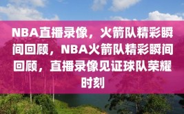 NBA直播录像，火箭队精彩瞬间回顾，NBA火箭队精彩瞬间回顾，直播录像见证球队荣耀时刻