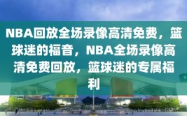 NBA回放全场录像高清免费，篮球迷的福音，NBA全场录像高清免费回放，篮球迷的专属福利