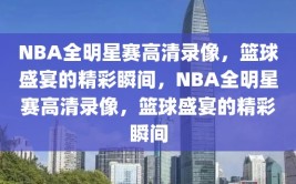 NBA全明星赛高清录像，篮球盛宴的精彩瞬间，NBA全明星赛高清录像，篮球盛宴的精彩瞬间