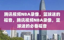 腾讯视频NBA录像，篮球迷的福音，腾讯视频NBA录像，篮球迷的必备福音