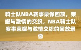 骑士队NBA赛事录像回放，荣耀与激情的交织，NBA骑士队赛事荣耀与激情交织的回放录像