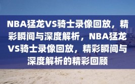 NBA猛龙VS骑士录像回放，精彩瞬间与深度解析，NBA猛龙VS骑士录像回放，精彩瞬间与深度解析的精彩回顾