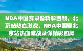 NBA中国赛录像精彩回顾，北京站热血激战，NBA中国赛北京站热血激战录像精彩回顾