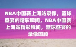 NBA中国赛上海站录像，篮球盛宴的精彩瞬间，NBA中国赛上海站精彩瞬间，篮球盛宴的录像回顾