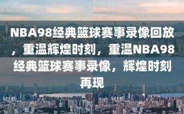 NBA98经典篮球赛事录像回放，重温辉煌时刻，重温NBA98经典篮球赛事录像，辉煌时刻再现