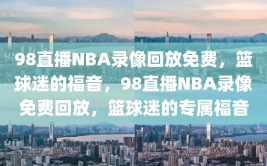 98直播NBA录像回放免费，篮球迷的福音，98直播NBA录像免费回放，篮球迷的专属福音