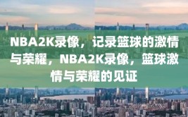 NBA2K录像，记录篮球的激情与荣耀，NBA2K录像，篮球激情与荣耀的见证