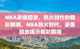 NBA录像回放，热火时代的精彩瞬间，NBA热火时代，录像回放揭示精彩瞬间