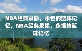 NBA经典录像，永恒的篮球记忆，NBA经典录像，永恒的篮球记忆