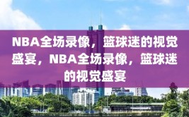 NBA全场录像，篮球迷的视觉盛宴，NBA全场录像，篮球迷的视觉盛宴