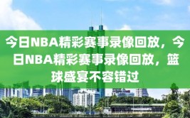 今日NBA精彩赛事录像回放，今日NBA精彩赛事录像回放，篮球盛宴不容错过