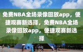 免费NBA全场录像回放app，便捷观赛新选择，免费NBA全场录像回放app，便捷观赛新选择