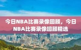 今日NBA比赛录像回顾，今日NBA比赛录像回顾精选