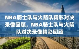 NBA骑士队与火箭队精彩对决录像回顾，NBA骑士队与火箭队对决录像精彩回顾