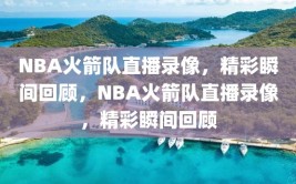 NBA火箭队直播录像，精彩瞬间回顾，NBA火箭队直播录像，精彩瞬间回顾