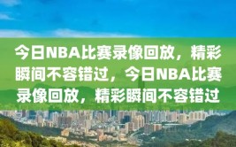 今日NBA比赛录像回放，精彩瞬间不容错过，今日NBA比赛录像回放，精彩瞬间不容错过