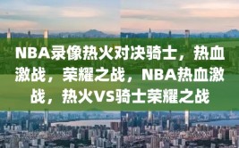 NBA录像热火对决骑士，热血激战，荣耀之战，NBA热血激战，热火VS骑士荣耀之战