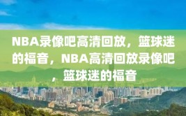 NBA录像吧高清回放，篮球迷的福音，NBA高清回放录像吧，篮球迷的福音