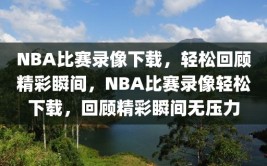 NBA比赛录像下载，轻松回顾精彩瞬间，NBA比赛录像轻松下载，回顾精彩瞬间无压力