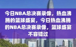 今日NBA总决赛录像，热血沸腾的篮球盛宴，今日热血沸腾的NBA总决赛录像，篮球盛宴不容错过