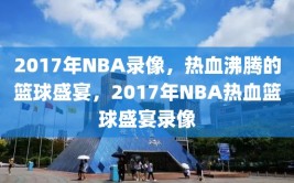 2017年NBA录像，热血沸腾的篮球盛宴，2017年NBA热血篮球盛宴录像