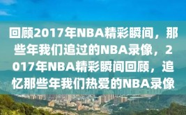 回顾2017年NBA精彩瞬间，那些年我们追过的NBA录像，2017年NBA精彩瞬间回顾，追忆那些年我们热爱的NBA录像