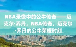 NBA录像中的公牛传奇——迈克尔·乔丹，NBA传奇，迈克尔·乔丹的公牛荣耀时刻