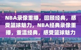 NBA录像重播，回顾经典，感受篮球魅力，NBA经典录像重播，重温经典，感受篮球魅力