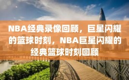 NBA经典录像回顾，巨星闪耀的篮球时刻，NBA巨星闪耀的经典篮球时刻回顾