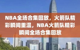 NBA全场合集回放，火箭队精彩瞬间重温，NBA火箭队精彩瞬间全场合集回放