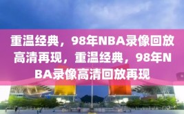 重温经典，98年NBA录像回放高清再现，重温经典，98年NBA录像高清回放再现